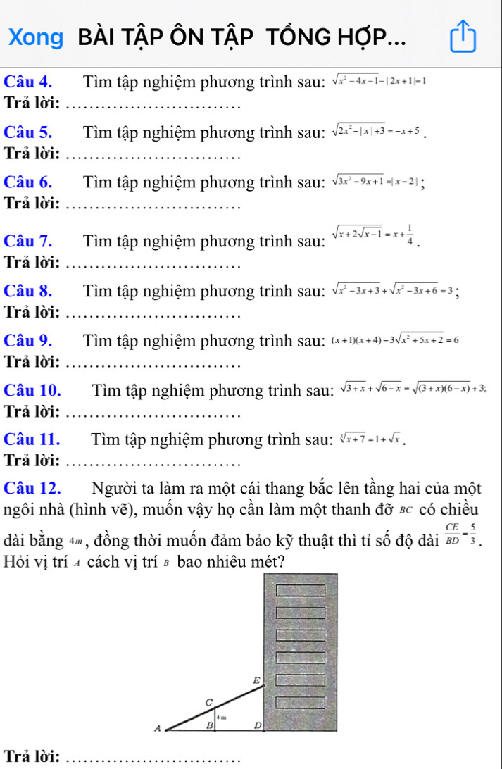 Xong BÀI TậP ÔN TậP TỔNG HợP...
Câu 4. Tìm tập nghiệm phương trình sau: sqrt(x^2-4x-1)-|2x+1|=1
Trả lời:_
Câu 5. Tìm tập nghiệm phương trình sau: sqrt(2x^2-|x|+3)=-x+5.
Trả lời:_
Câu 6. Tìm tập nghiệm phương trình sau: sqrt(3x^2-9x+1)=|x-2|;
Trả lời:_
Câu 7. Tìm tập nghiệm phương trình sau: sqrt(x+2sqrt x-1)=x+ 1/4 .
Trả lời:_
Câu 8. Tìm tập nghiệm phương trình sau: sqrt(x^2-3x+3)+sqrt(x^2-3x+6)=3
Trả lời:_
Câu 9. Tìm tập nghiệm phương trình sau: (x+1)(x+4)-3sqrt(x^2+5x+2)=6
Trả lời:_
Câu 10. Tìm tập nghiệm phương trình sau: sqrt(3+x)+sqrt(6-x)=sqrt((3+x)(6-x))+3;
Trả lời:_
Câu 11. Tìm tập nghiệm phương trình sau: sqrt[3](x+7)=1+sqrt(x).
Trả lời:_
Câu 12. Người ta làm ra một cái thang bắc lên tầng hai của một
ngôi nhà (hình vẽ), muốn vậy họ cần làm một thanh đỡ &c có chiều
dài bằng 4, đồng thời muốn đảm bảo kỹ thuật thì tỉ số độ dài  CE/BD = 5/3 .
Hỏi vị trí 4 cách vị trí & bao nhiêu mét?
E
C
4 m
A B D
Trả lời:_