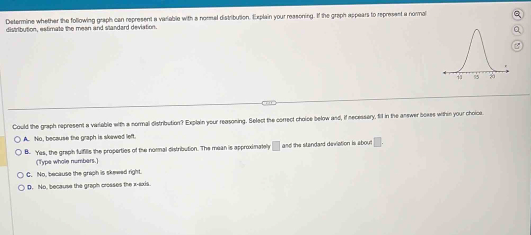 Determine whether the following graph can represent a variable with a normal distribution. Explain your reasoning. If the graph appears to represent a normal
Q
distribution, estimate the mean and standard deviation.
Could the graph represent a variable with a normal distribution? Explain your reasoning. Select the correct choice below and, if necessary, fill in the answer boxes within your choice.
A. No, because the graph is skewed left.
B. Yes, the graph fulfills the properties of the normal distribution. The mean is approximately □ and the standard deviation is about □. 
(Type whole numbers.)
C. No, because the graph is skewed right.
D. No, because the graph crosses the x-axis.