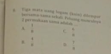 Tiga mata uang logam (koin) dilempar
bersama-sama sekali. Peluang munculnya
2 permukaan sama adalah
A.  1/8  c  6/8  _
 4/π   D.  7/8 