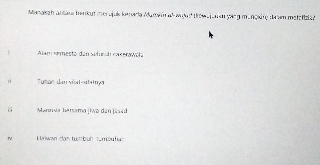 Manakah antara berikut merujuk kepada Mumkin αl-wujud (kewujudan yang mungkin) dalam metafizik?
Alam semesta dan seluruh cakerawala
j Tuhan dan sifat-sifatnya
vector IU Manusia bersama jiwa dan jasad
iv Haiwan dan tumbuh-tumbuhan