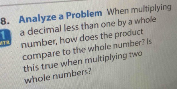 Analyze a Problem When multiplying 
1 a decimal less than one by a whole 
ATR number, how does the product 
compare to the whole number? Is 
this true when multiplying two 
whole numbers?