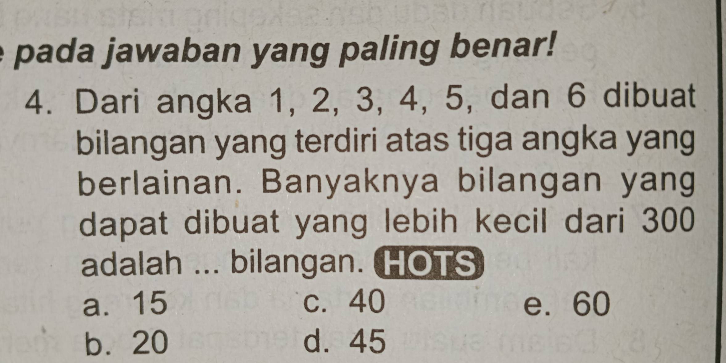 pada jawaban yang paling benar!
4. Dari angka 1, 2, 3, 4, 5, dan 6 dibuat
bilangan yang terdiri atas tiga angka yang
berlainan. Banyaknya bilangan yang
dapat dibuat yang lebih kecil dari 300
adalah ... bilangan. HOTS
a. 15 c. 40 e. 60
b. 20 d. 45