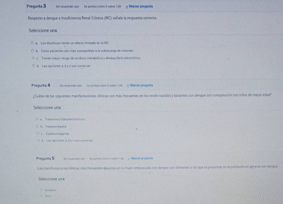 Pregunta 3 Sin responder aún Se puntúa como 0 sobre 1,00 (º Marcar pregursta
Respecto a dengue e Insuficiencia Renal Crónica (IRC) señale la respuesta correcta:
Seleccione una:
a. Los diuréticos tienen un efecto limitado en la IRC
b. Estos pacientes son más susceptibles a la sobrecarga de volumen
c. Tienen mayor resgo de acidosis metabólica y desequilibrio electrolítico.
d. Las opciones a, b y c son correctas
Pregunta 4 Sin responder aun Se puntúa como 0 sobre 1,00 ' Marcar pregunta
¿Cuáles de las siguientes manifestaciones clínicas son más frecuentes en los recién nacidos y lactantes con dengue con comparación con niños de mayor edad?
Seleccione una:
a. Trastornos hidroelectrólíticos
b. Hepatomegalia
c. Esplenomegalida
d. Las opciones 2 b y eson correctas
Pregunta 5 Sin resoonder ain Se puntua como 0 sobre 1,00 ( Marcar pregunte
Las manifestaciones clínicas más frecuentes descritas en la mujer embarazada con dengue son diferentes a las que se presentan en la población en general con dengue.
Seleccione una:
Verdadoto
Falso