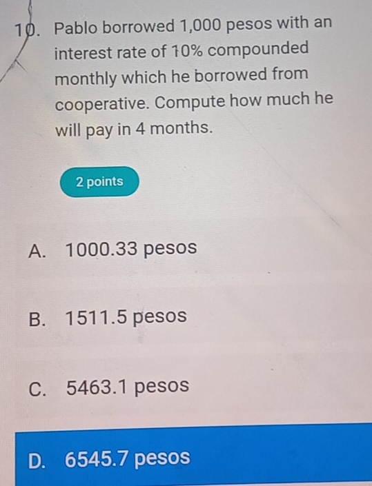 Pablo borrowed 1,000 pesos with an
interest rate of 10% compounded
monthly which he borrowed from
cooperative. Compute how much he
will pay in 4 months.
2 points
A. 1000.33 pesos
B. 1511.5 pesos
C. 5463.1 pesos
D. 6545.7 pesos