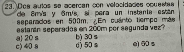 Dos autos se acercan con velocidades opuestas
de 8m/s y 6m/s, si para un instante están
separados en 500m. ¿En cuánto tiempo más
estarán separados en 200m por segunda vez?
a) 20 s b) 30 s
c) 40 s d) 50 s e) 60 s