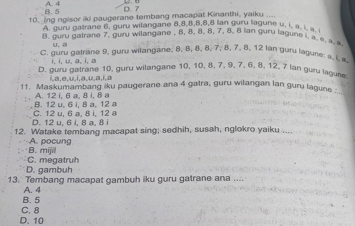 A. 4
B. 5 D. 7
10、 Ing ngisor iki paugerane tembang macapat Kinanthi, yaiku ....
A. guru gatrane 6, guru wilangane 8, 8, 8, 8, 8, 8 lan guru lagune u, i, a, i, a, i
B. guru gatrane 7, guru wilangane , 8, 8, 8, 8, 7, 8, 8 lan guru lagune i, a, e, a, a.
u, a
C. guru gatrane 9, guru wilangane, 8, 8, 8, 8, 7, 8, 7, 8, 12 lan guru lagune: a, i, a.
i, i, u, a, i, a
D. guru gatrane 10, guru wilangane 10, 10, 8, 7, 9, 7, 6, 8, 12, 7 lan guru lagune:
i,a,e,u,i,a,u,a,i,a
11. Maskumambang iku paugerane ana 4 gatra, guru wilangan lan guru lagune ...
A. 12 i, 6 a, 8 i, 8 a
B. 12 u, 6 i, 8 a, 12 a
C. 12 u, 6 a, 8 i, 12 a
D. 12 u, 6 i, 8 a, 8 i
12. Watake tembang macapat sing; sedhih, susah, nglokro yaiku ....
A. pocung
B. mijil
C. megatruh
D. gambuh
13. Tembang macapat gambuh iku guru gatrane ana ....
A. 4
B. 5
C. 8
D. 10