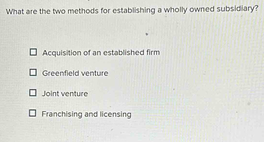 What are the two methods for establishing a wholly owned subsidiary?
Acquisition of an established firm
Greenfield venture
Joint venture
Franchising and licensing