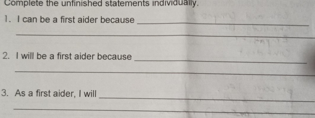 Complete the unfinished statements individually. 
1. I can be a first aider because_ 
_ 
_ 
2. I will be a first aider because 
_ 
_ 
_ 
3. As a first aider, I will 
_