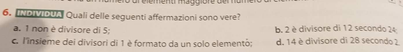 dr élémenti maggiore der nd
6. INDIVIDUA Quali delle seguenti affermazioni sono vere?
a. 1 non è divisore di 5; b. 2 è divisore di 12 secondo 24
c. l'insieme dei divisori di 1 è formato da un solo elemento; d. 14 è divisore di 28 secondo 2