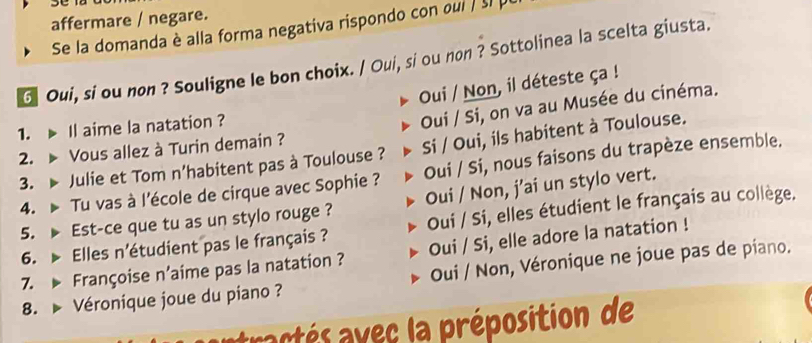 affermare / negare.
Se la domanda è alla forma negativa rispondo con oui / sl p
6 Oui, si ou non ? Souligne le bon choix. / Oui, si ou non ? Sottolinea la scelta giusta.
Oui / Non, il déteste ça !
1. Il aime la natation ?
Oui / Si, on va au Musée du cinéma.
2. ▶ Vous allez à Turin demain ?
3. Julie et Tom n'habitent pas à Toulouse ? Si / Oui, ils habitent à Toulouse.
4. Tu vas à l'école de cirque avec Sophie ? Oui / Si, nous faisons du trapèze ensemble.
5. ▶Est-ce que tu as un stylo rouge ? Oui / Non, j’ai un stylo vert.
6. Elles n'étudient pas le français ? Oui / Si, elles étudient le français au collège.
7. Françoise n’aime pas la natation ? Oui / Si, elle adore la natation !
8. Véronique joue du piano ? Oui / Non, Véronique ne joue pas de piano.
tractés avec la préposition de