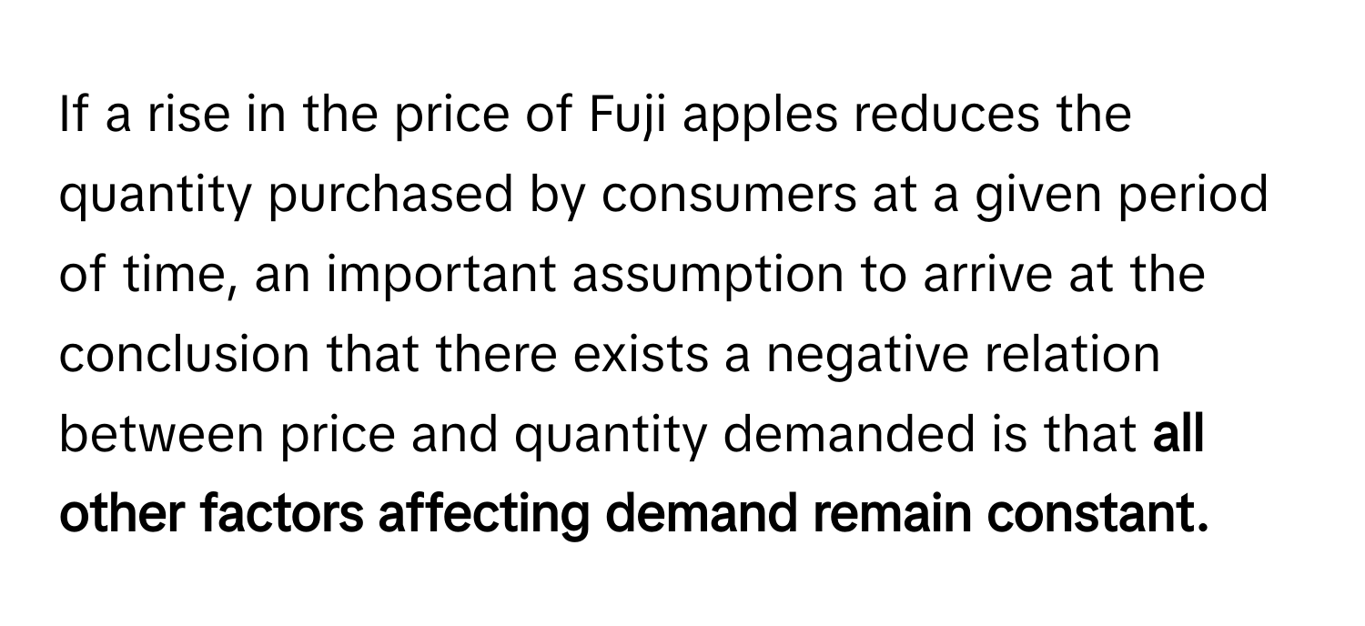 If a rise in the price of Fuji apples reduces the quantity purchased by consumers at a given period of time, an important assumption to arrive at the conclusion that there exists a negative relation between price and quantity demanded is that **all other factors affecting demand remain constant.**