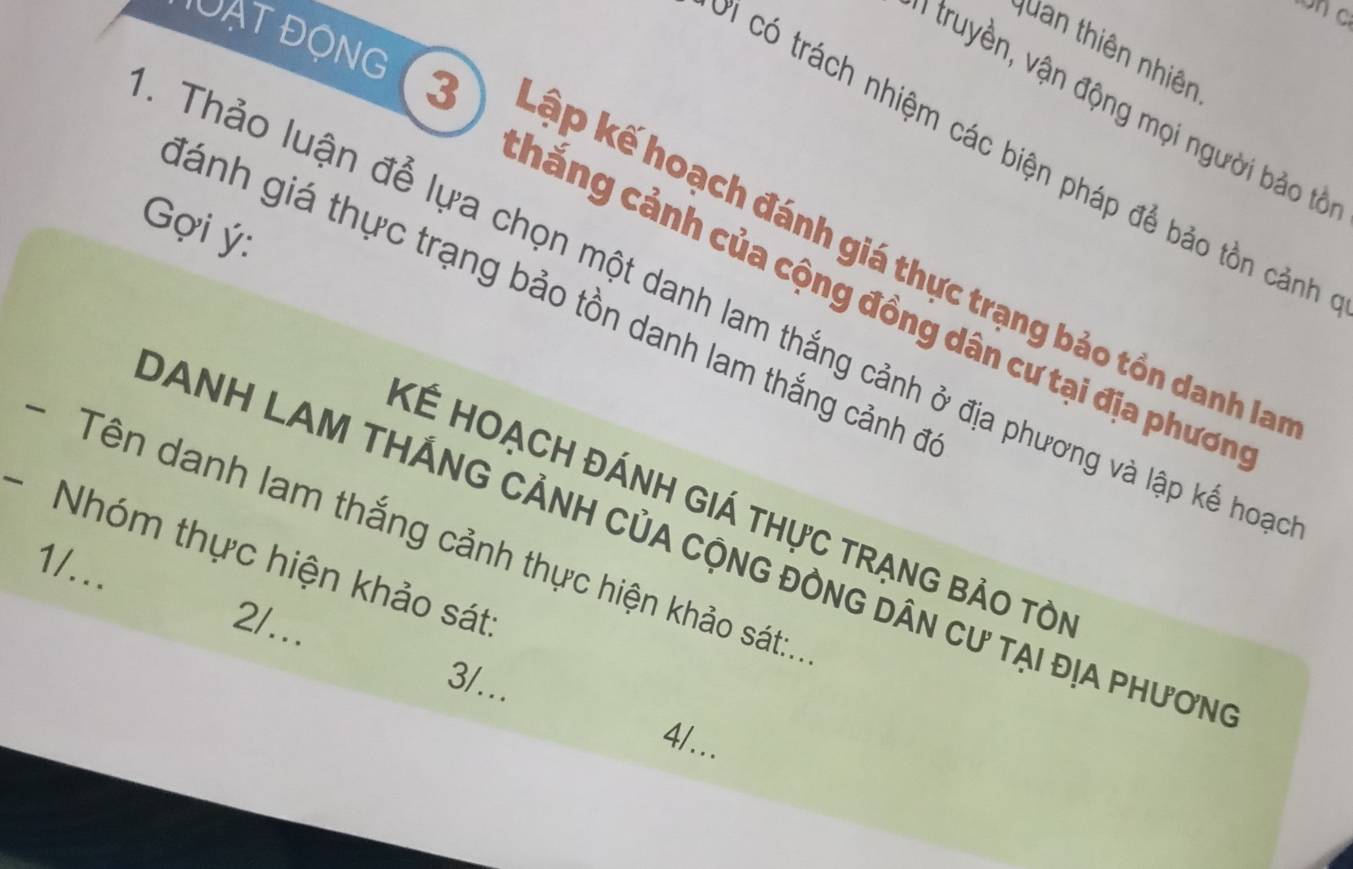 Quan thiên nhiên
1 truyền, vận động mọi người bảo tả
' có trách nhiệm các biện pháp để bảo tồn cảnh
CạT ĐộNG 3 kập kế hoạch đánh giá thực trạng bảo tồn danh la
ợi ý:
Tánh giá thực trạng bảo tồn danh lam thắng cảnh ở
hẳng cảnh của cộng đồng dân cư tại địa phươn
Thảo luận để lựa chọn một danh lam thắng cảnh ở địa phương và lập kế hoa
KÉ Hoạch đÁnh GIá thực trạng bảo tòi
- Tên danh lam thắng cảnh thực hiện khảo sát:.
DANH LAM THÁNG CẢNH CủA CộnG đỒnG Dân cư tại địa phươn
- Nhóm thực hiện khảo sát
1/...
2/...
3/...
4/..