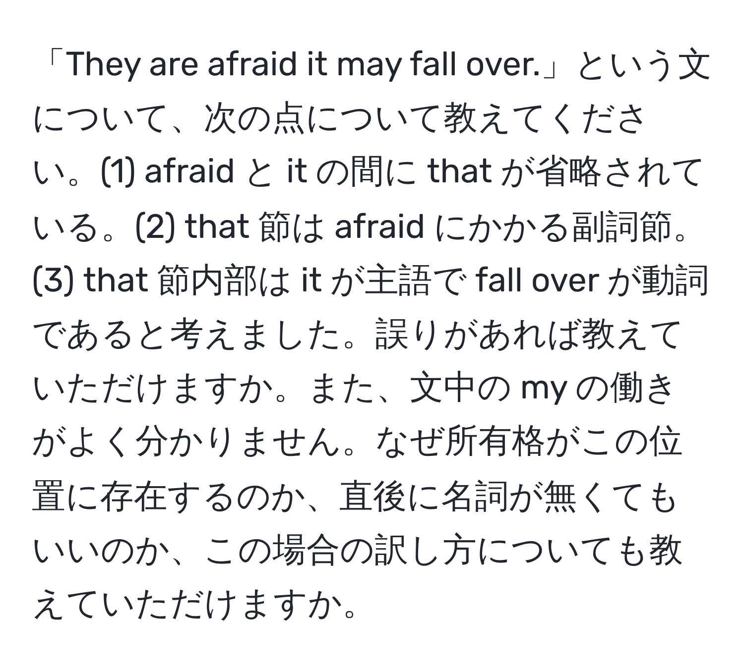 「They are afraid it may fall over.」という文について、次の点について教えてください。(1) afraid と it の間に that が省略されている。(2) that 節は afraid にかかる副詞節。(3) that 節内部は it が主語で fall over が動詞であると考えました。誤りがあれば教えていただけますか。また、文中の my の働きがよく分かりません。なぜ所有格がこの位置に存在するのか、直後に名詞が無くてもいいのか、この場合の訳し方についても教えていただけますか。