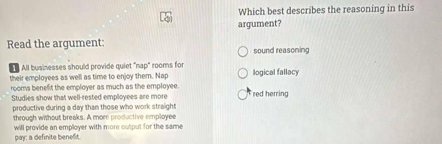 Which best describes the reasoning in this
argument?
Read the argument:
sound reasoning
1 All businesses should provide quiet “nap” rooms for
their employees as well as time to enjoy them. Nap logical fallacy
rooms benefit the employer as much as the employee.
Studies show that well-rested employees are more red herring
productive during a day than those who work straight
through without breaks. A more productive employee
will provide an employer with more output for the same
pay: a definite benefit.