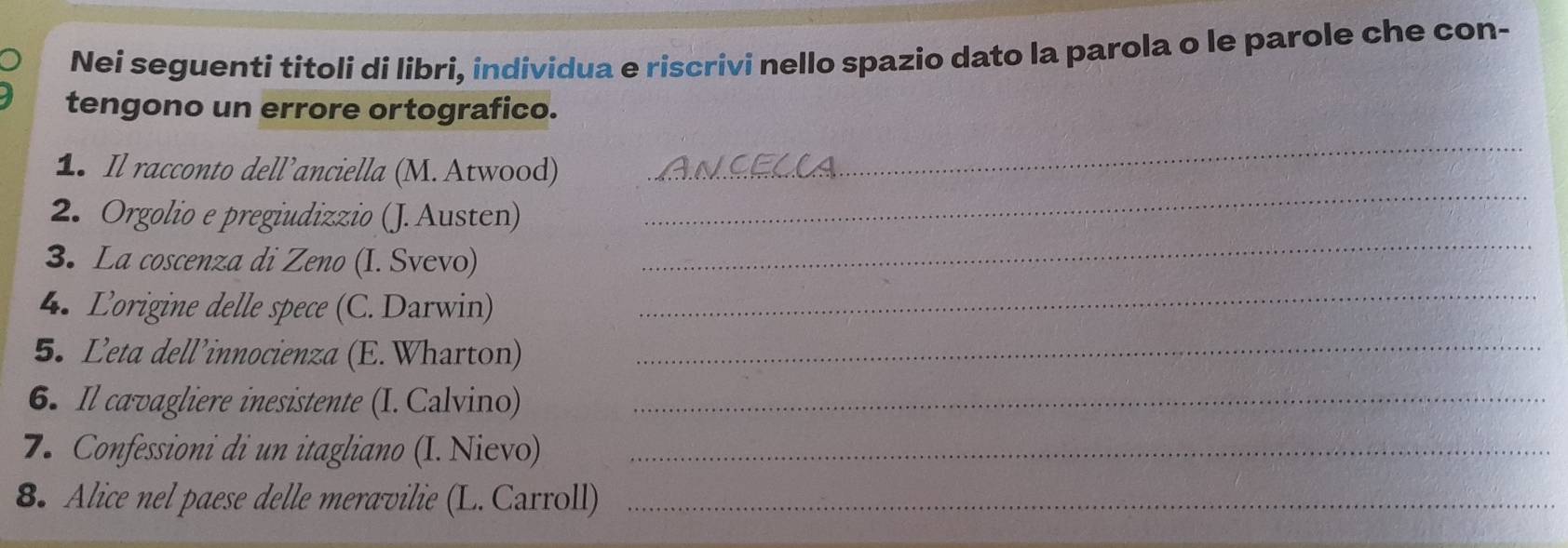 Nei seguenti titoli di libri, individua e riscrivi nello spazio dato la parola o le parole che con- 
tengono un errore ortografico. 
1. Il racconto dell’anciella (M. Atwood) 
_ 
2. Orgolio e pregiudizzio (J. Austen) 
_ 
3. La coscenza di Zeno (I. Svevo) 
_ 
4. Lorigine delle spece (C. Darwin) 
_ 
5. Leta dell’innocienza (E. Wharton)_ 
6. Il cavagliere inesistente (I. Calvino)_ 
7. Confessioni di un itagliano (I. Nievo)_ 
8. Alice nel paese delle meravilie (L. Carroll)_