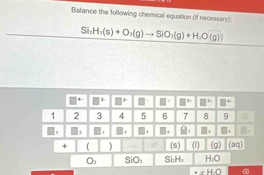 Balance the following chemical equation (if necessary):
Si_2H_3(s)+O_2(g)to SiO_2(g)+H_2O(g)
4 3 2 - - + 2 + 3 + 4
1 2 3 4 5 6 7 8 9 0
1 2 3 4 5 6 7 8 9
+ ( |) (s) (1) (g) (aq)
O_2 SiO_2 Si_2H_3 H_2O
xH_2O