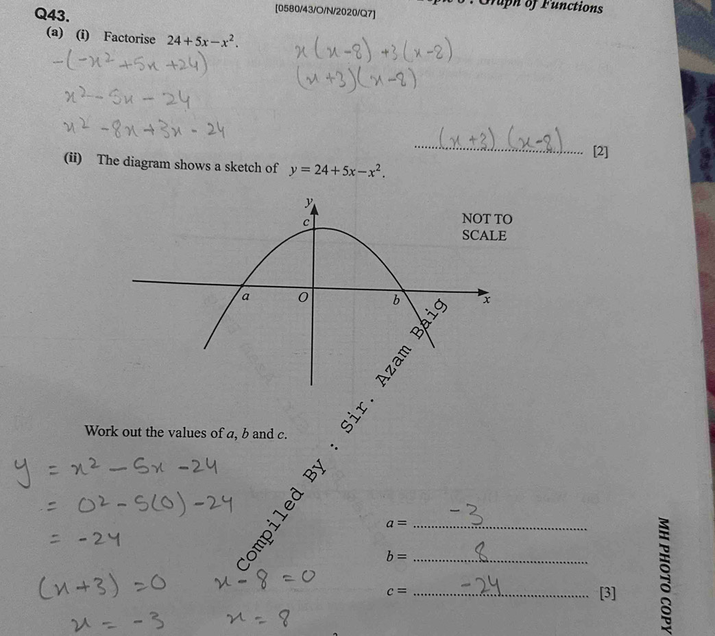 Gruph of Functions 
Q43. 
[0580/43/O/N/2020/Q7] 
(a) (i) Factorise 24+5x-x^2. 
_ 
[2] 
(ii) The diagram shows a sketch of y=24+5x-x^2. 
1?^ . 
7 
Work out the values of a, b and c. 
_ a=
_ b=
c= _[3] 
3