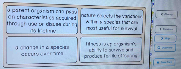 a parent organism can pass nature selects the variations X Give up 
on characteristics acquired 
through use or disuse during within a species that are 
most useful for survival 
its lifetime Previous 
> 5kip 
a change in a species fitness is an organism's 
ability to survive and Overview 
occurs over time produce fertile offspring 
Save Card