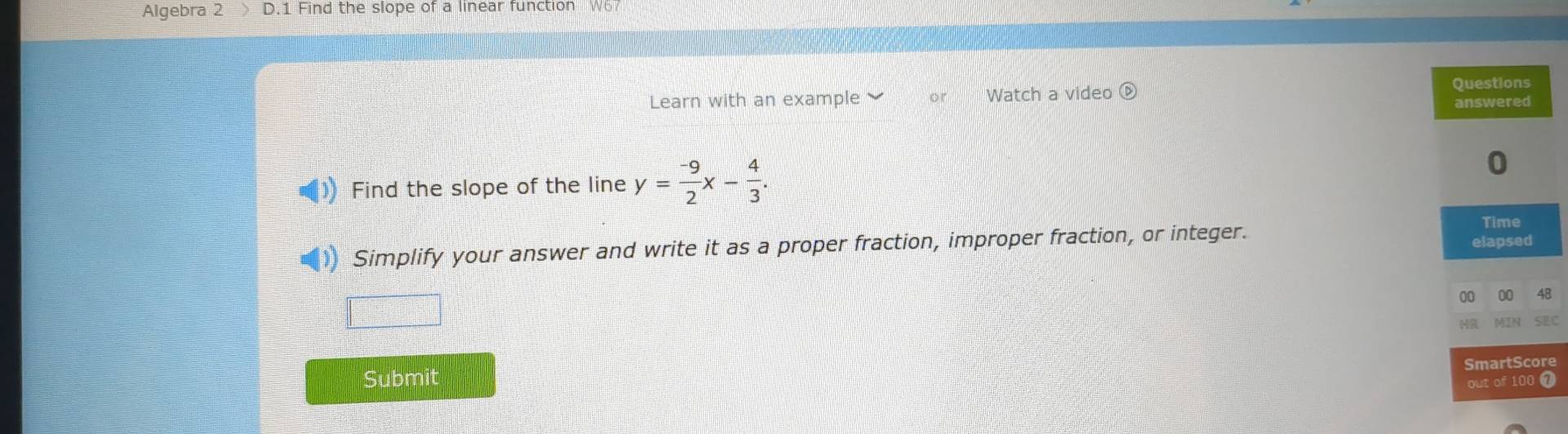 Algebra 2 D.1 Find the slope of a linear function W6 
Learn with an example or Watch a video ⑥ 
Find the slope of the line y= (-9)/2 x- 4/3 . 
Simplify your answer and write it as a proper fraction, improper fraction, or integer. 
□ 
8 
Submit e 
7