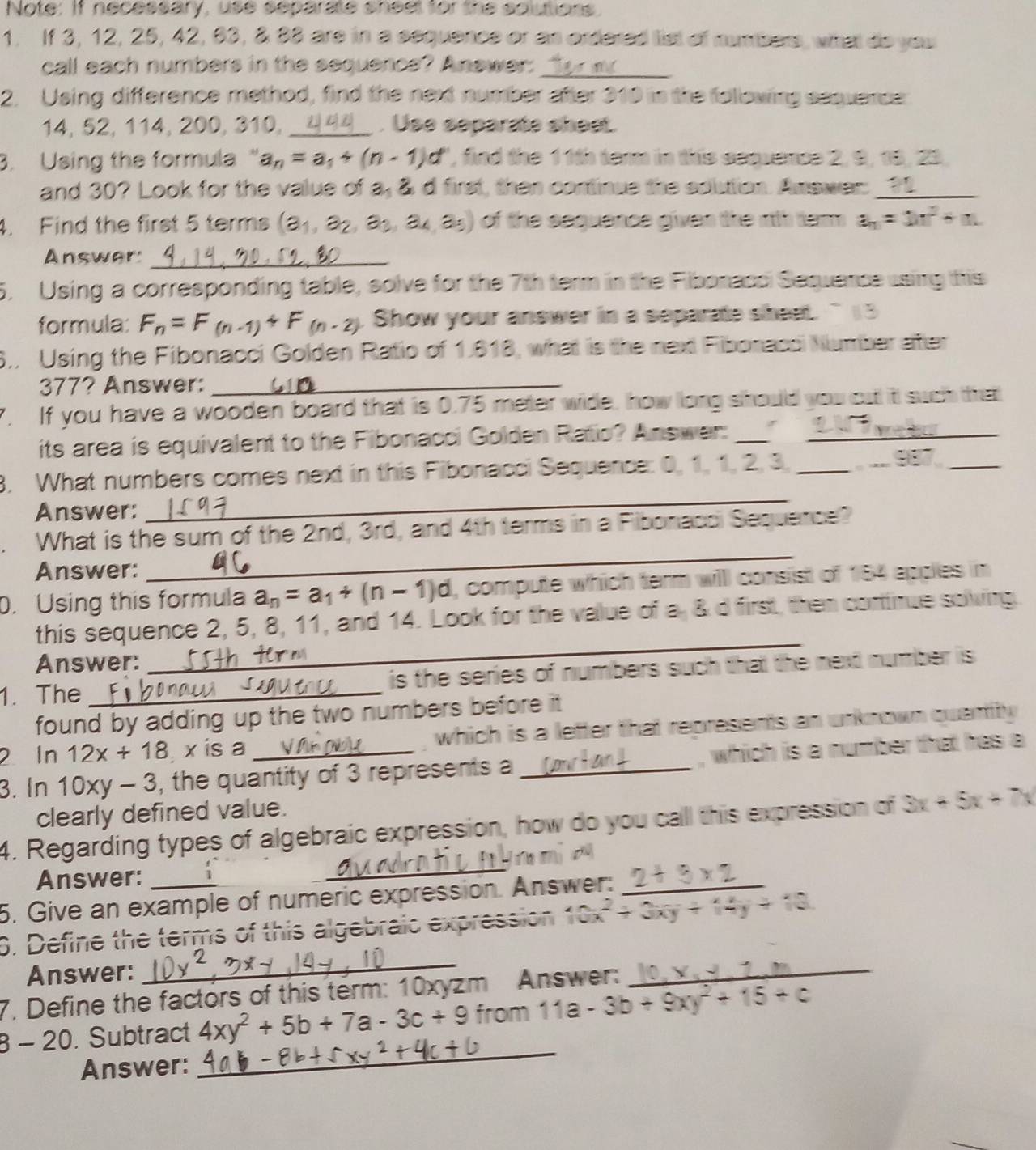 Note: If necessary, use separate shest for the solutions.
1. If 3, 12, 25, 42, 63, 8 33 are in a sequence or as ordered list of numbers, what do you
call each numbers in the sequence? Anewer:_
2. Using difference method, find the next number ater 310 in the following sequerce
14, 52, 114, 200, 310,_ . Use separate shee.
3. Using the formula " a_n=a_1+(n-1)d , find the 11th term in this seqence 2, 9, 19, 23,
and 30? Look for the value of a, &d first, then continue the soution. Answer: ____
4. Find the first 5 terms (a_1,a_2,a_3,a_4,a_5) of the sequence given the 1th ter a_n=1n^2+n
Answer:_
5. Using a corresponding table, solve for the 7th term in the Fibonacc Sequence using this
formula: F_n=F_(n-1)+F_(n-2) Show your answer in a separate sheet. ` 13
8. Using the Fibonacci Golden Ratio of 1.818, what is the next Fiborace Number ater
377? Answer:_
If you have a wooden board that is 0.75 meter wide, how long should you cut it such that
its area is equivalent to the Fibonacci Golden Ratio? Answer: _,  _
_
3. What numbers comes next in this Fibonacci Sequence: 0, 1, 1, 2, 3,_
_
Answer:
What is the sum of the 2nd, 3rd, and 4th terms in a Fibonacci Sequence?
Answer:
_
0. Using this formula a_n=a_1+(n-1)d , compute which term will consist of 184 apples in
this sequence 2, 5, 8, 11, and 14. Look for the value of a, &d first, then continue soving.
Answer:
_
1. The _ is the series of numbers such that the next number is.
found by adding up the two numbers before it .
2 In 12x+18 x is a which is a letter that represents an unknown quantity 
3. In 10xy-3 , the quantity of 3 represents a _, which is a number that has a
clearly defined value.
_
4. Regarding types of algebraic expression, how do you call this expression of 3x+5x+7x
Answer: 1
5. Give an example of numeric expression. Answer:_
0. Define the terms of this algebraic expression 2x^2+3xy+
Answer:
_
7. Define the factors of this term: 10xyzm Answer:
_
_
8 - 20. Subtract 4xy^2+5b+7a-3c+9 from 11a-3b+9xy^2+15+c
Answer: