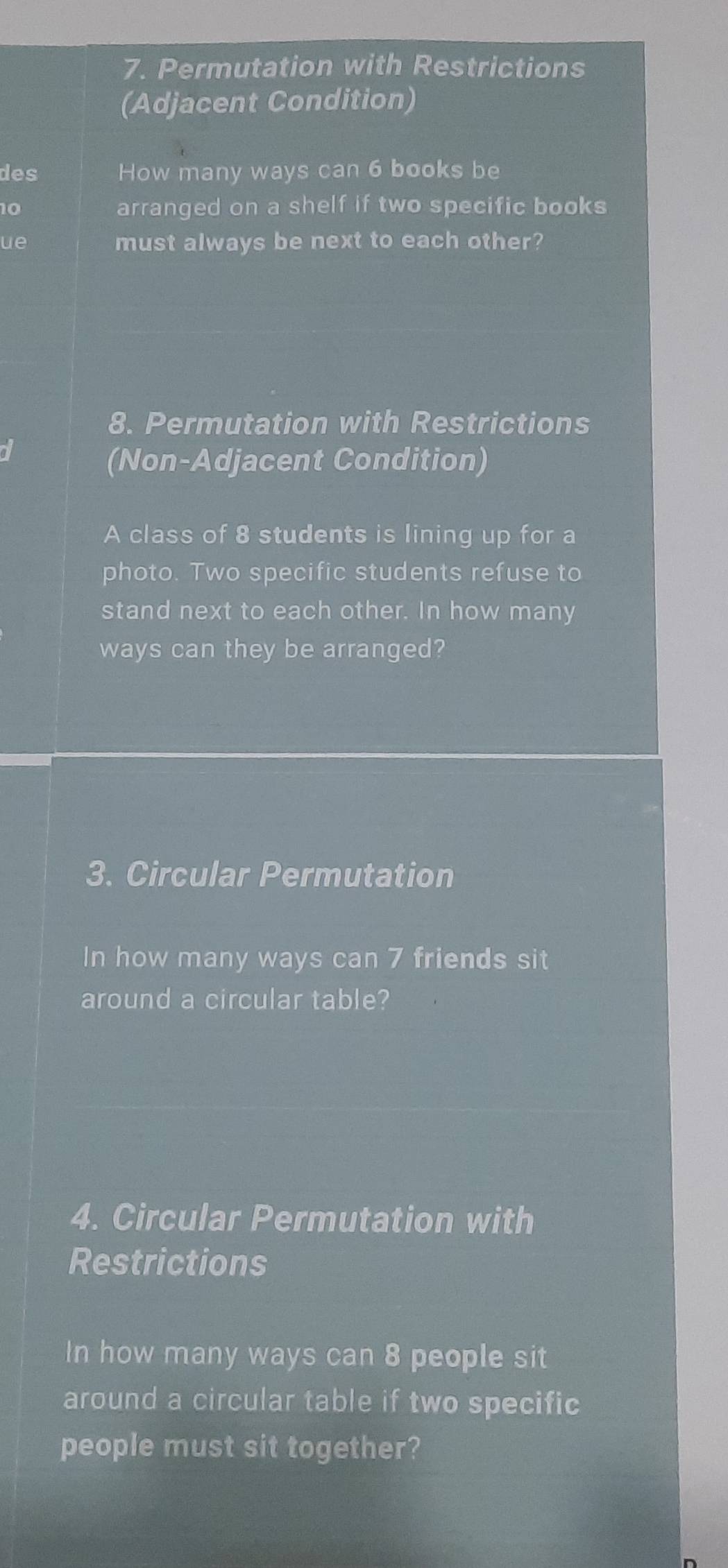 Permutation with Restrictions 
(Adjacent Condition) 
des How many ways can 6 books be
10 arranged on a shelf if two specific books 
ue must always be next to each other? 
8. Permutation with Restrictions 
(Non-Adjacent Condition) 
A class of 8 students is lining up for a 
photo. Two specific students refuse to 
stand next to each other. In how many 
ways can they be arranged? 
3. Circular Permutation 
In how many ways can 7 friends sit 
around a circular table? 
4. Circular Permutation with 
Restrictions 
In how many ways can 8 people sit 
around a circular table if two specific 
people must sit together?