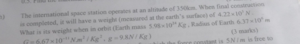 The international space station operates at an altitude of 350km. When final construction 
is completed, it will have a weight (measured at the earth’s surface) of 4.22* 10^3N.V. 
What is its weight when in orbit (Earth mass 5.98* 10^(24)Kg , Radius of Earth 6.37* 10^6m
(3 marks)
G=6.67* 10^(-11)N· m^2/Kg^2, g=9.8N/Kg) the force constant is 5N / m is free to