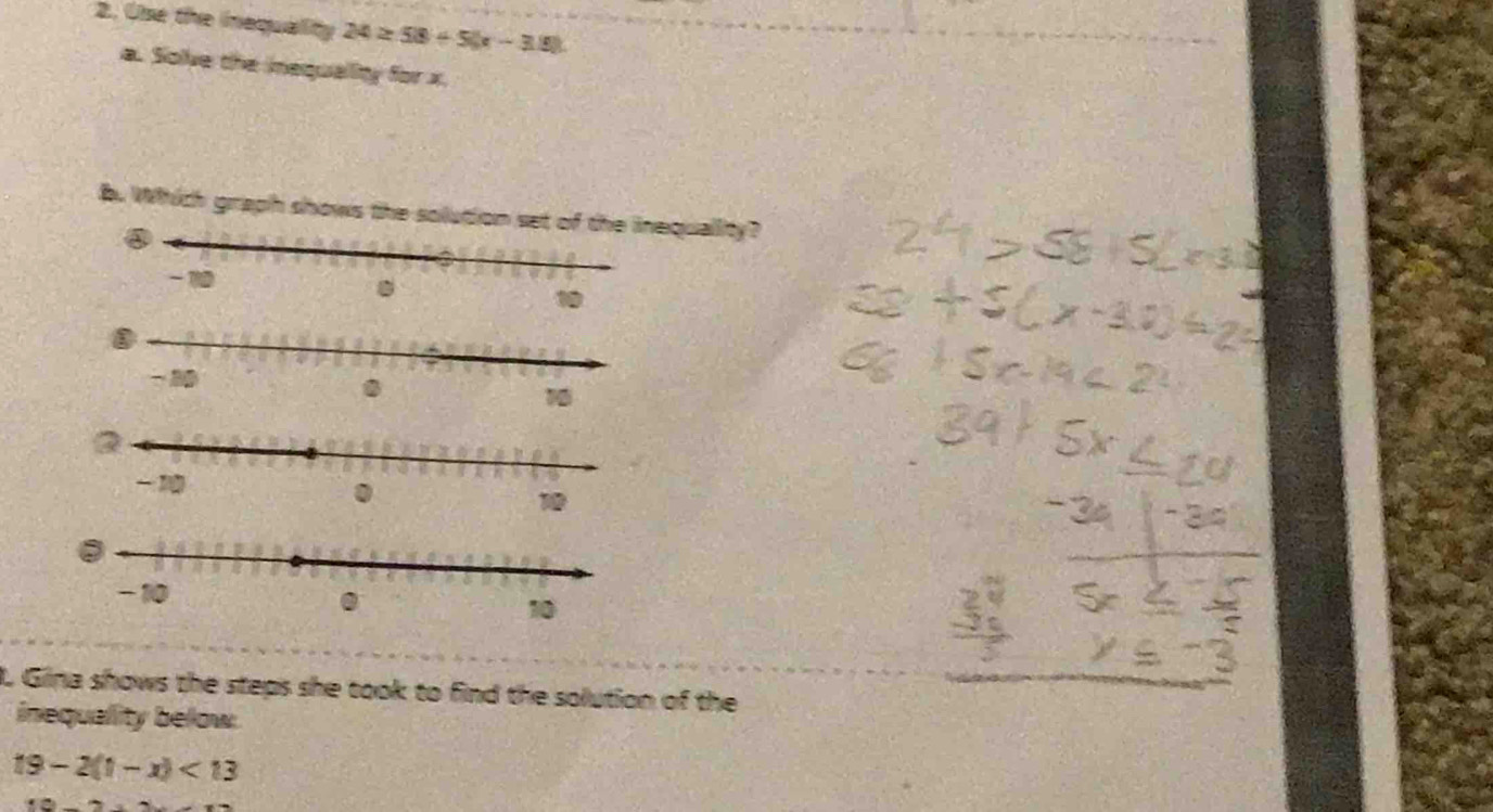 Use the inequality 24≥ 58+5(x-3.9)
a. Solve the inequallity for x. 
b. Which graph shows the solution set of the inequallity? 
I. Gina shows the steps she took to find the solution of the 
inequality below:
19-2(1-x)<13</tex>