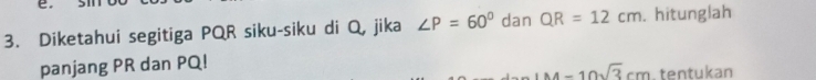 Diketahui segitiga PQR siku-siku di Q, jika ∠ P=60° dan QR=12cm. hitunglah 
panjang PR dan PQ!
M=10sqrt(3)cm tentukan