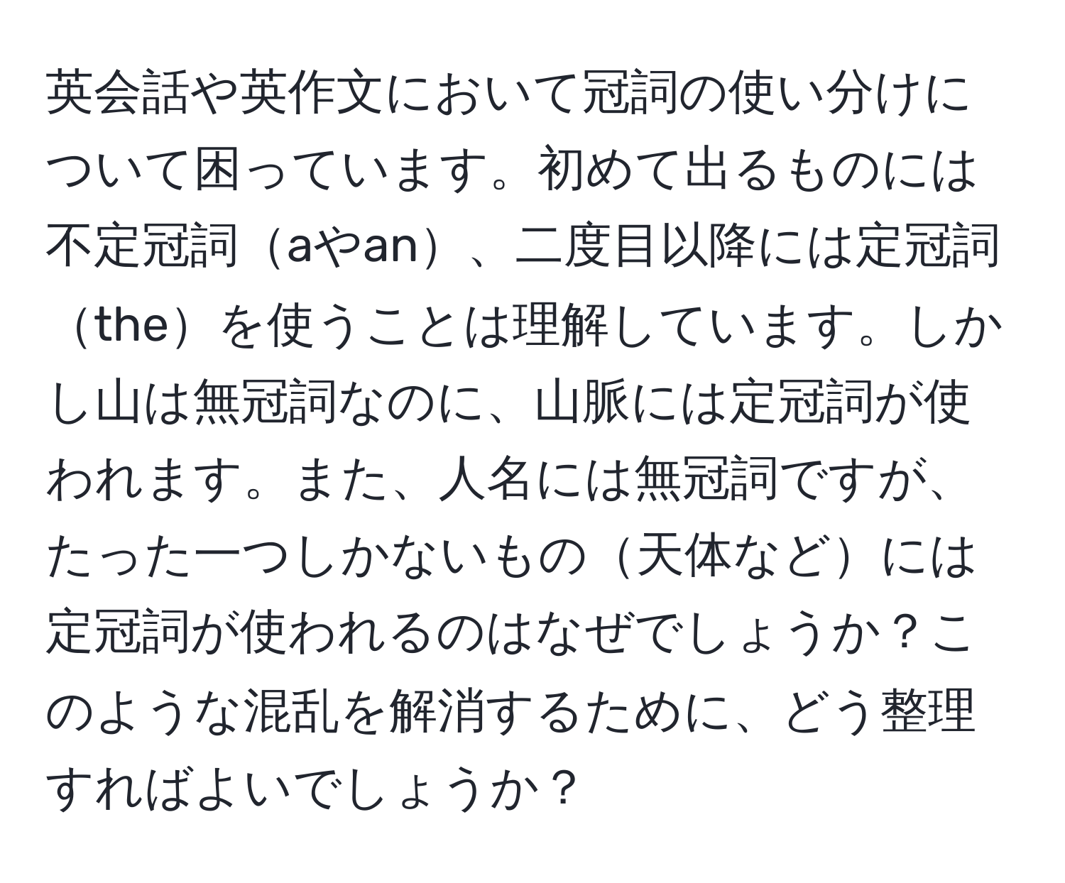 英会話や英作文において冠詞の使い分けについて困っています。初めて出るものには不定冠詞aやan、二度目以降には定冠詞theを使うことは理解しています。しかし山は無冠詞なのに、山脈には定冠詞が使われます。また、人名には無冠詞ですが、たった一つしかないもの天体などには定冠詞が使われるのはなぜでしょうか？このような混乱を解消するために、どう整理すればよいでしょうか？