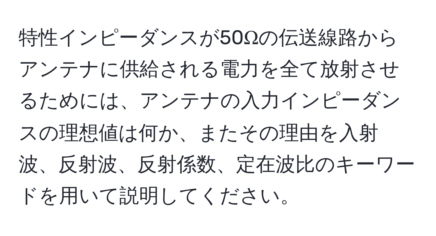 特性インピーダンスが50Ωの伝送線路からアンテナに供給される電力を全て放射させるためには、アンテナの入力インピーダンスの理想値は何か、またその理由を入射波、反射波、反射係数、定在波比のキーワードを用いて説明してください。