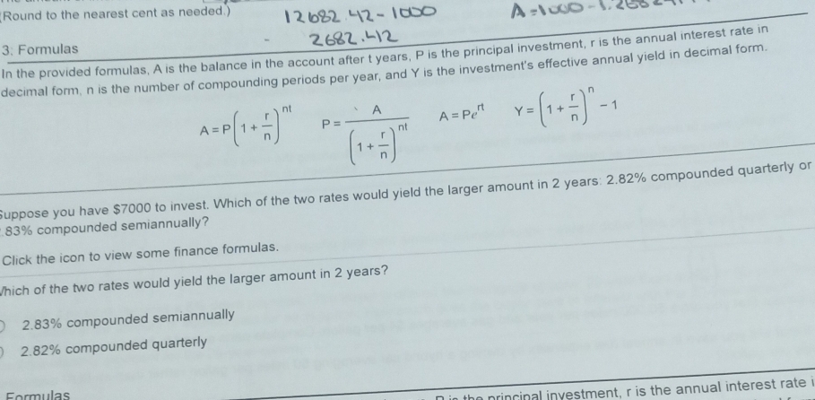 Round to the nearest cent as needed.)
3: Formulas In the provided formulas, A is the balance in the account after t years, P is the principal investment, r is the annual interest rate in
decimal form, n is the number of compounding periods per year, and Y is the investment's effective annual yield in decimal form.
A=P(1+ r/n )^nt P=frac A(1+ r/n )^nt A=Pe^(rt) Y=(1+ r/n )^n-1
Suppose you have $7000 to invest. Which of the two rates would yield the larger amount in 2 years : 2.82% compounded quarterly or
83% compounded semiannually?
Click the icon to view some finance formulas.
Which of the two rates would yield the larger amount in 2 years?
2.83% compounded semiannually
2.82% compounded quarterly
Formulas
the princinal investment, r is the annual interest rate i