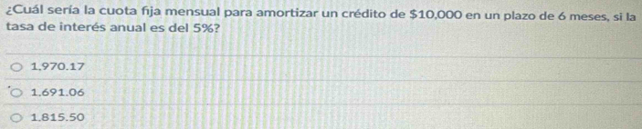 ¿Cuál sería la cuota fija mensual para amortizar un crédito de $10,000 en un plazo de 6 meses, si la
tasa de interés anual es del 5%?
1.970.17
1.691.06
1.815.50