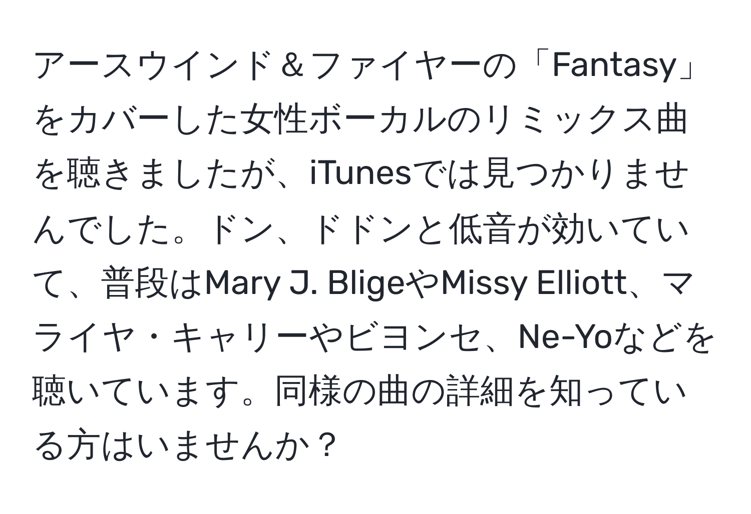 アースウインド＆ファイヤーの「Fantasy」をカバーした女性ボーカルのリミックス曲を聴きましたが、iTunesでは見つかりませんでした。ドン、ドドンと低音が効いていて、普段はMary J. BligeやMissy Elliott、マライヤ・キャリーやビヨンセ、Ne-Yoなどを聴いています。同様の曲の詳細を知っている方はいませんか？