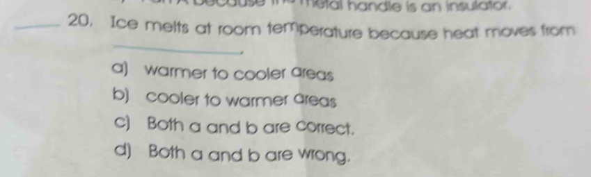 metal handle is an insulator.
_20, Ice melts at room temperature because heat moves from
_
a) warmer to cooler areas
b) cooler to warmer areas
c) Both a and b are correct.
d) Both a and b are wrong.