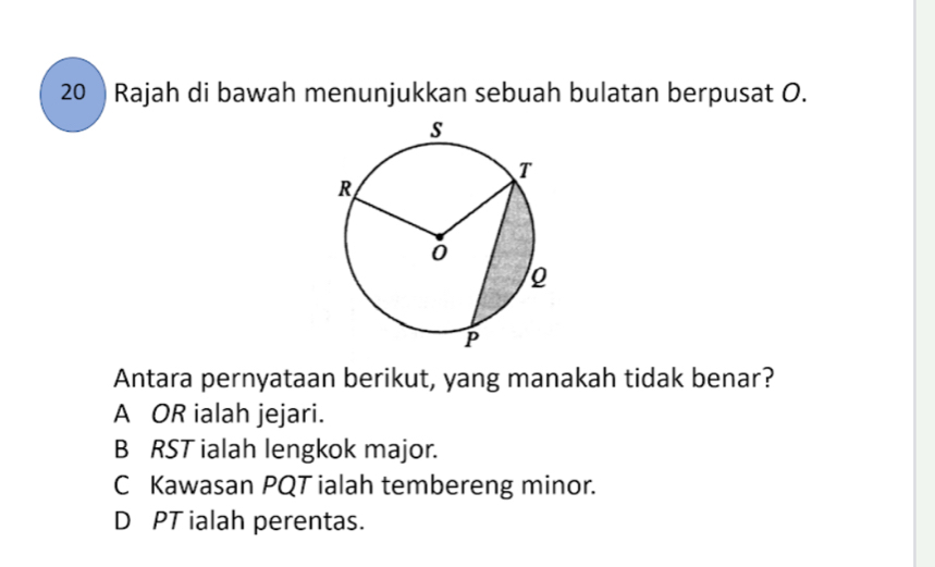 Rajah di bawah menunjukkan sebuah bulatan berpusat O.
Antara pernyataan berikut, yang manakah tidak benar?
A OR ialah jejari.
B RST ialah lengkok major.
C Kawasan PQT ialah tembereng minor.
D PT ialah perentas.