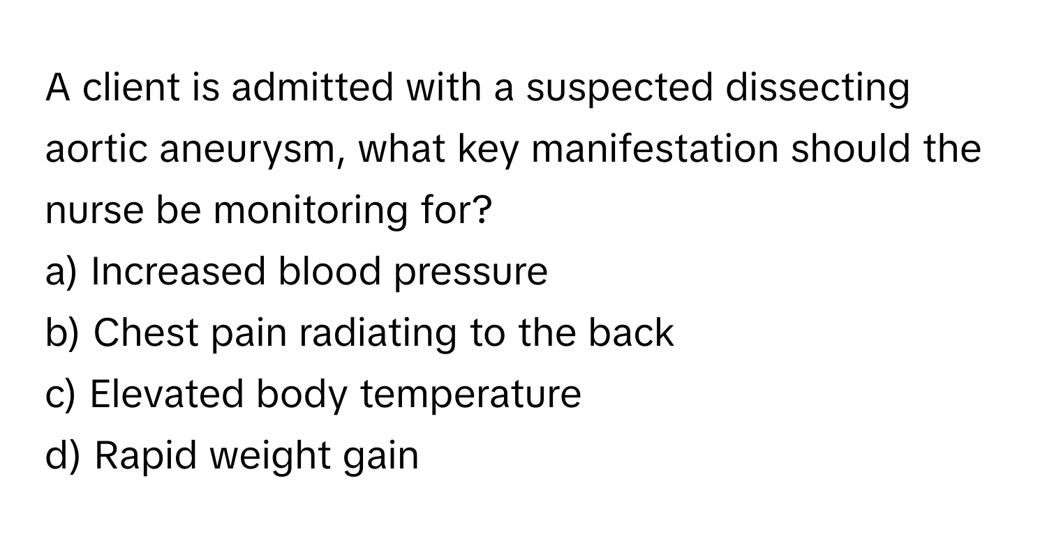 A client is admitted with a suspected dissecting aortic aneurysm, what key manifestation should the nurse be monitoring for?

a) Increased blood pressure
b) Chest pain radiating to the back
c) Elevated body temperature
d) Rapid weight gain