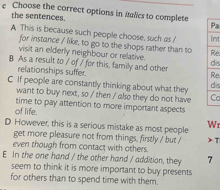 Choose the correct options in italics to complete
the sentences.
a
A This is because such people choose, such as / nt
for instance / like, to go to the shops rather than to e
visit an elderly neighbour or relative.
is
B As a result to / of / for this, family and other
relationships suffer.
e
C If people are constantly thinking about what they is
want to buy next, so / then / also they do not have o
time to pay attention to more important aspects
of life.
Wr
D However, this is a serious mistake as most people
get more pleasure not from things, firstly / but /
T
even though from contact with others.
E In the one hand / the other hand / addition, they 7
seem to think it is more important to buy presents
for others than to spend time with them.