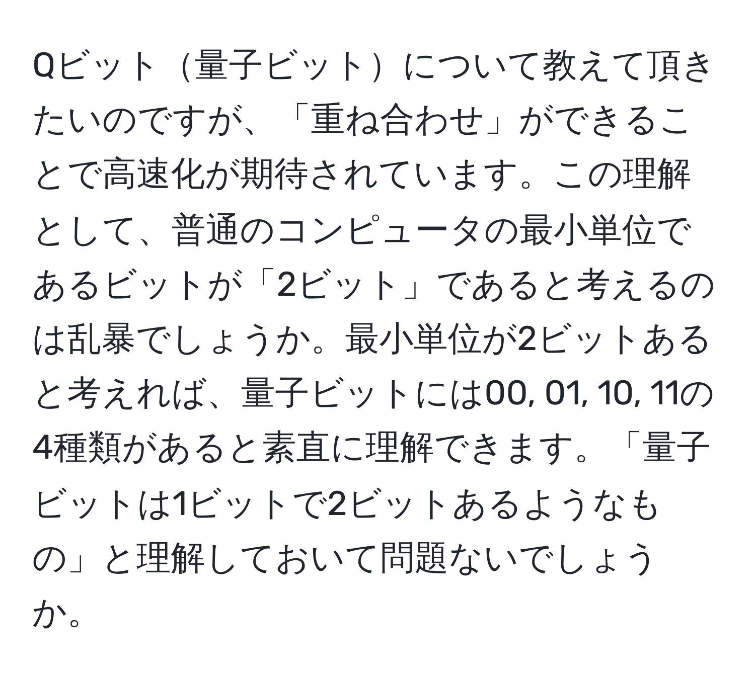 Qビット量子ビットについて教えて頂きたいのですが、「重ね合わせ」ができることで高速化が期待されています。この理解として、普通のコンピュータの最小単位であるビットが「2ビット」であると考えるのは乱暴でしょうか。最小単位が2ビットあると考えれば、量子ビットには00, 01, 10, 11の4種類があると素直に理解できます。「量子ビットは1ビットで2ビットあるようなもの」と理解しておいて問題ないでしょうか。