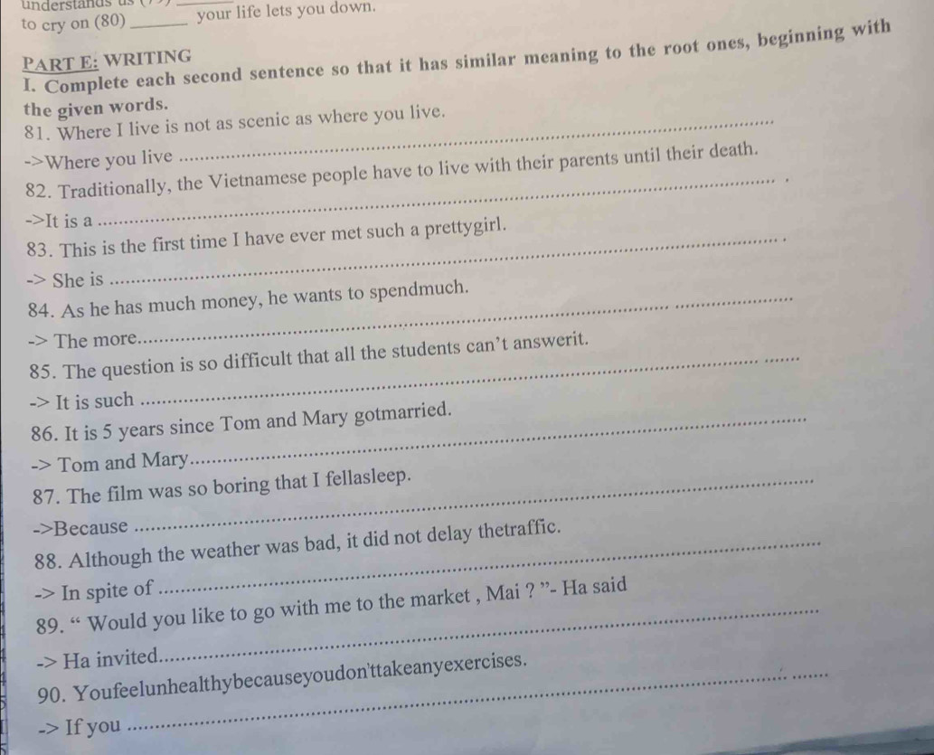 understands u 
to cry on (80) __your life lets you down. 
PART E: writInG I. Complete each second sentence so that it has similar meaning to the root ones, beginning with 
the given words. 
81. Where I live is not as scenic as where you live. 
_ 
->Where you live 
82. Traditionally, the Vietnamese people have to live with their parents until their death. 
->It is a 
83. This is the first time I have ever met such a prettygirl. 
She is 
84. As he has much money, he wants to spendmuch. 
The more 
85. The question is so difficult that all the students can’t answerit. 
-> It is such 
86. It is 5 years since Tom and Mary gotmarried. 
-> Tom and Mary 
87. The film was so boring that I fellasleep. 
->Because 
88. Although the weather was bad, it did not delay thetraffic. 
-> In spite of 
89. “ Would you like to go with me to the market , Mai ? ”- Ha said 
-> Ha invited. 
90. Youfeelunhealthybecauseyoudon'ttakeanyexercises. 
-> If you