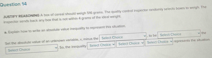 JUSTIFY REASONING A box of cereal should weigh 516 grams. The quality control inspector randomly selects boxes to weigh. The 
inspector sends back any box that is not within 4 grams of the ideal weight. 
a. Explain how to write an absolute value inequality to represent this situation. 
Set the absolute value of an unknown variable, x, minus the Select Choice , to be Select Choice the 
Select Choice . So, the inequality Select Choice Select Choice Select Choice represents the situation.