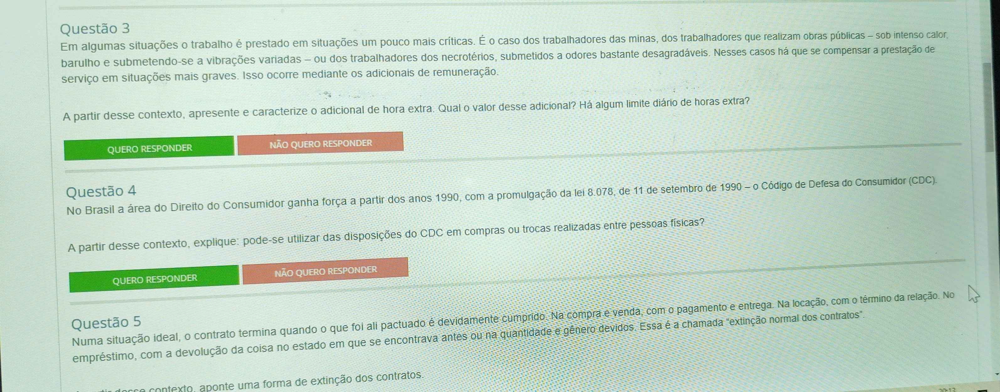 Em algumas situações o trabalho é prestado em situações um pouco mais críticas. É o caso dos trabalhadores das minas, dos trabalhadores que realizam obras públicas - sob intenso calor, 
barulho e submetendo-se a vibrações variadas - ou dos trabalhadores dos necrotérios, submetidos a odores bastante desagradáveis. Nesses casos há que se compensar a prestação de 
serviço em situações mais graves. Isso ocorre mediante os adicionais de remuneração. 
A partir desse contexto, apresente e caracterize o adicional de hora extra. Qual o valor desse adicional? Há algum limite diário de horas extra? 
QUERO RESPONDER NÃO QUERO RESPONDER 
Questão 4 
No Brasil a área do Direito do Consumidor ganha força a partir dos anos 1990, com a promulgação da lei 8.078, de 11 de setembro de 1990 - o Código de Defesa do Consumidor (CDC). 
A partir desse contexto, explique: pode-se utilizar das disposições do CDC em compras ou trocas realizadas entre pessoas físicas? 
QUERO RESPONDER NÃO QUERO RESPONDER 
Numa situação ideal, o contrato termina quando o que foi ali pactuado é devidamente cumprido. Na compra e venda, com o pagamento e entrega. Na locação, com o término da relação. No 
Questão 5 
empréstimo, com a devolução da coisa no estado em que se encontrava antes ou na quantidade e gênero devidos. Essa é a chamada "extinção normal dos contratos". 
se contexto, aponte uma forma de extinção dos contratos.