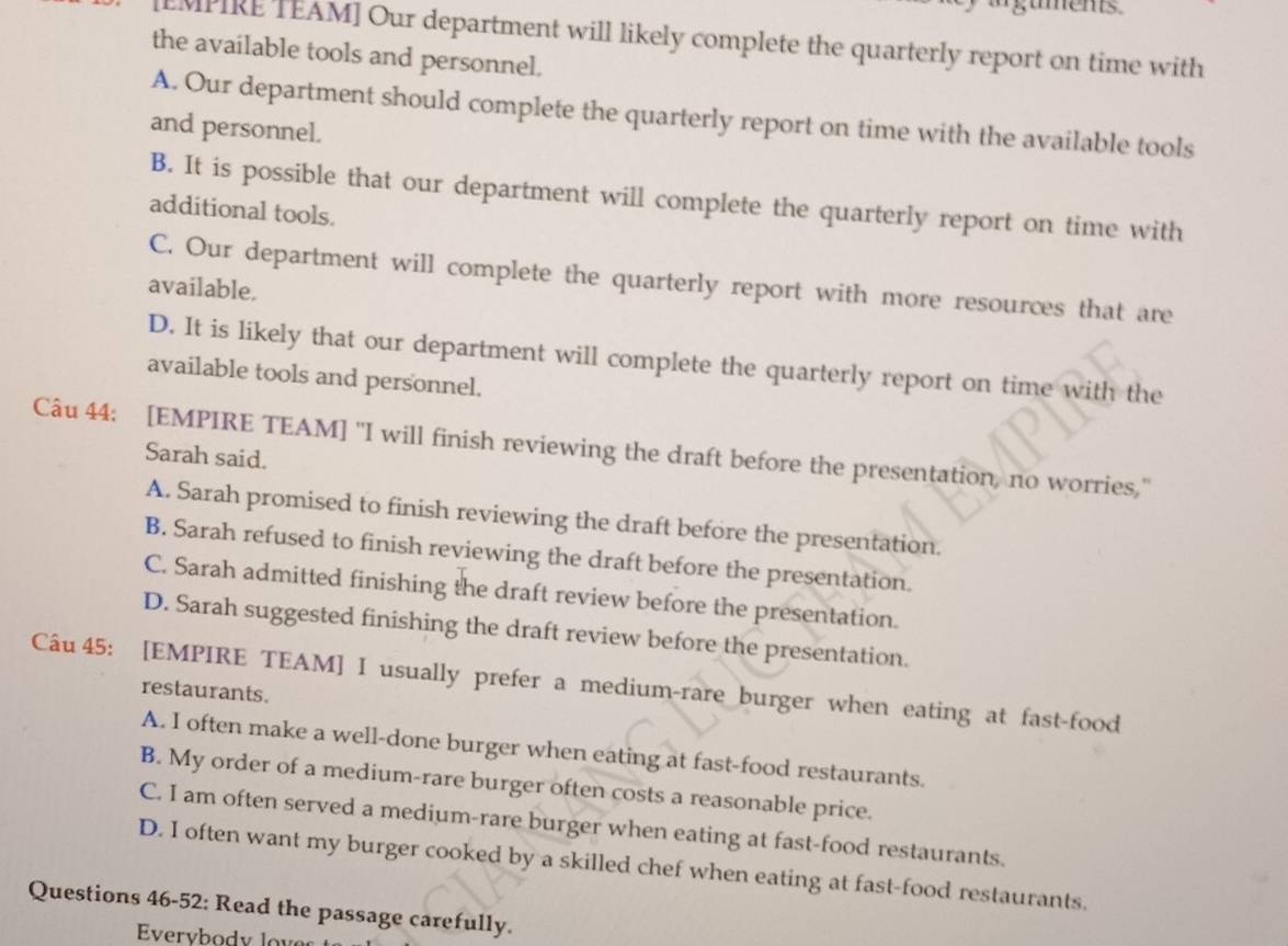 EMPIRE TEAM] Our department will likely complete the quarterly report on time with
the available tools and personnel.
A. Our department should complete the quarterly report on time with the available tools
and personnel.
B. It is possible that our department will complete the quarterly report on time with
additional tools.
C. Our department will complete the quarterly report with more resources that are
available.
D. It is likely that our department will complete the quarterly report on time with the
available tools and personnel.
Câu 44: [EMPIRE TEAM] "I will finish reviewing the draft before the presentation, no worries,"
Sarah said.
A. Sarah promised to finish reviewing the draft before the presentation.
B. Sarah refused to finish reviewing the draft before the presentation.
C. Sarah admitted finishing the draft review before the presentation.
D. Sarah suggested finishing the draft review before the presentation.
Câu 45: [EMPIRE TEAM] I usually prefer a medium-rare burger when eating at fast-food
restaurants.
A. I often make a well-done burger when eating at fast-food restaurants.
B. My order of a medium-rare burger often costs a reasonable price.
C. I am often served a medium-rare burger when eating at fast-food restaurants.
D. I often want my burger cooked by a skilled chef when eating at fast-food restaurants.
Questions 46-52: Read the passage carefully.