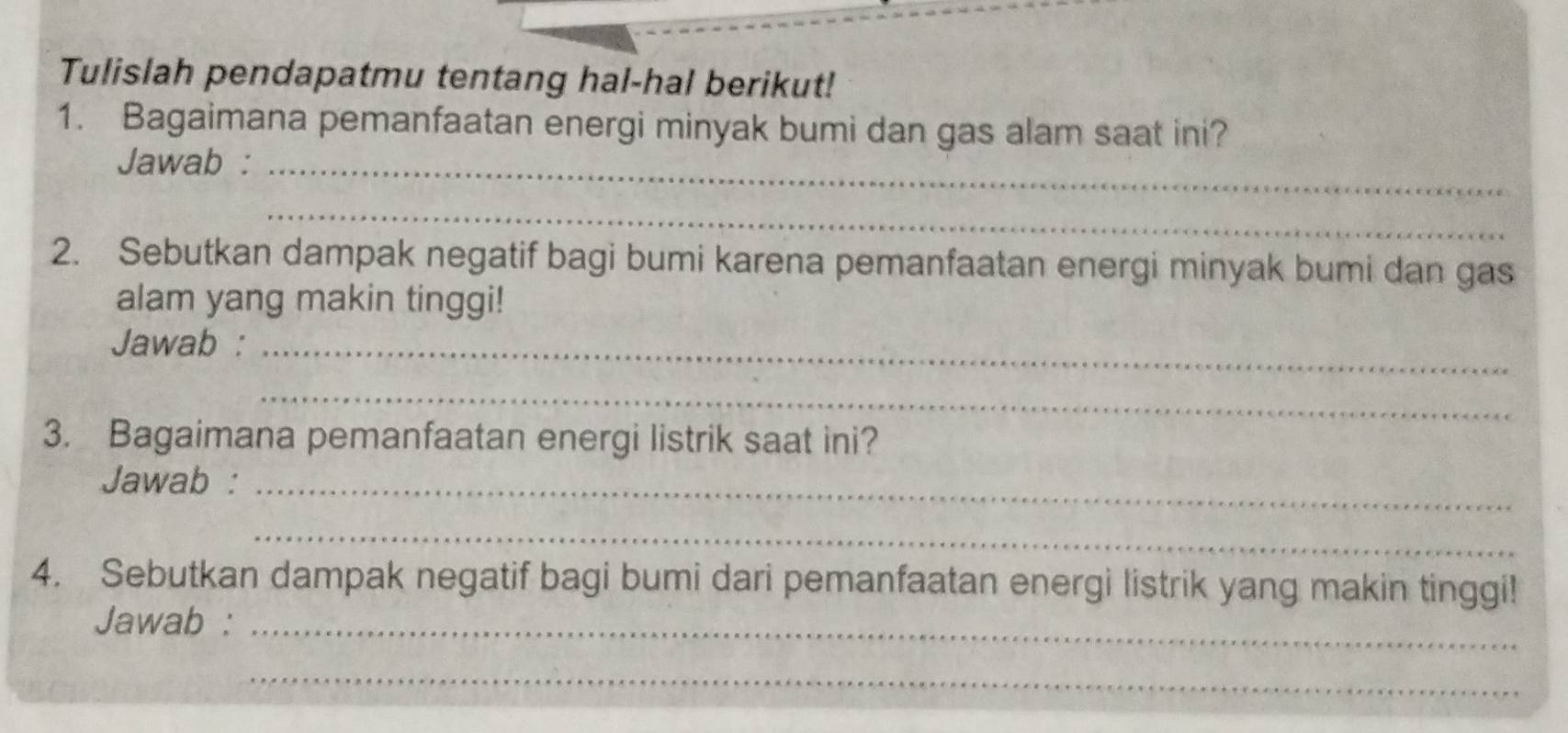 Tulislah pendapatmu tentang hal-hal berikut! 
1. Bagaimana pemanfaatan energi minyak bumi dan gas alam saat ini? 
Jawab :_ 
_ 
2. Sebutkan dampak negatif bagi bumi karena pemanfaatan energi minyak bumi dan gas 
alam yang makin tinggi! 
Jawab :_ 
_ 
3. Bagaimana pemanfaatan energi listrik saat ini? 
Jawab :_ 
_ 
4. Sebutkan dampak negatif bagi bumi dari pemanfaatan energi listrik yang makin tinggi! 
Jawab :_ 
_