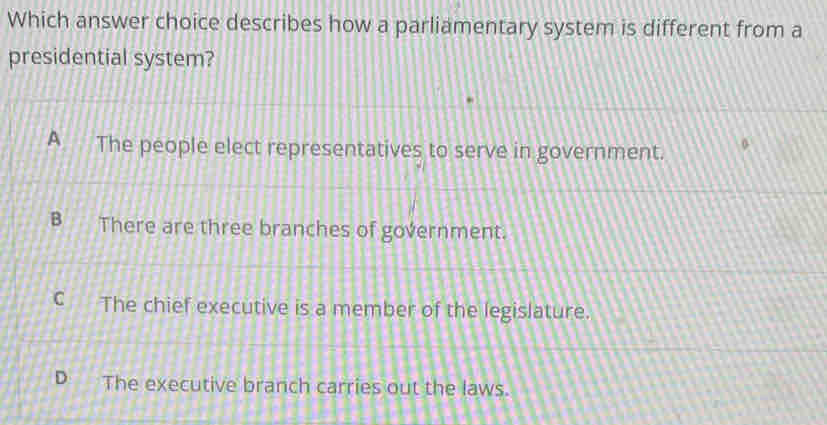 Which answer choice describes how a parliamentary system is different from a
presidential system?
A The people elect representatives to serve in government.
There are three branches of government.
C The chief executive is a member of the legislature.
The executive branch carries out the laws.