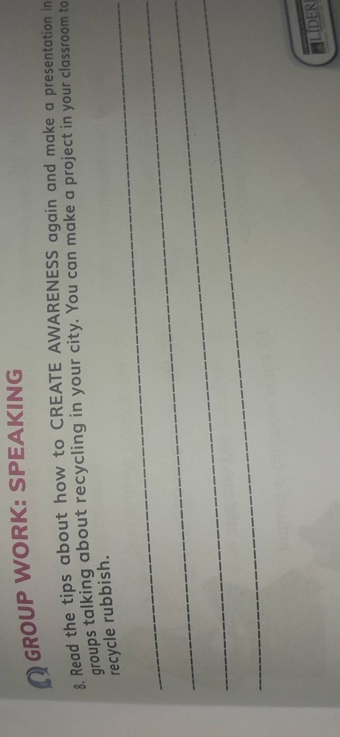 GROUP WORK: SPEAKING 
8, Read the tips about how to CREATE AWARENESS again and make a presentation in 
groups talking about recycling in your city. You can make a project in your classroom to 
_recycle rubbish. 
_ 
_ 
_ 
LIDER