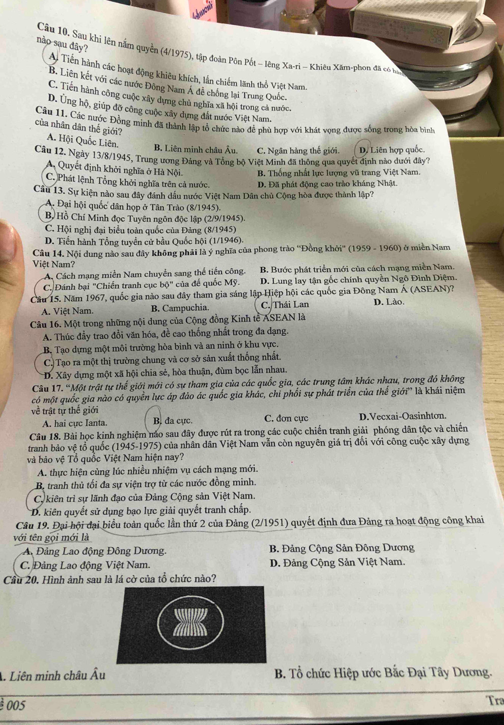nào sau đây?
Câu 10. Sau khi lên nắm quyền (4/1975), tập đoàn Pôn Pốt - lêng Xa-ri - Khiêu Xăm-phon đã có hàp
A Tiến hành các hoạt động khiêu khích, lần chiếm lãnh thổ Việt Nam.
B. Liên kết với các nước Đông Nam Á đề chống lại Trung Quốc.
C. Tiến hành công cuộc xây dựng chủ nghĩa xã hội trong cả nước.
D. Ủng hộ, giúp đỡ công cuộc xây dựng đất nước Việt Nam.
Câu 11. Các nước Đồng minh đã thành lập tổ chức nào đề phù hợp với khát vọng được sống trong hòa bình
của nhân dân thế giới?
A. Hội Quốc Liên.
B. Liên minh châu Âu. C. Ngân hàng thế giới. D. Liên hợp quốc.
Câu 12. Ngày 13/8/1945, Trung ương Đảng và Tổng bộ Việt Minh đã thông qua quyết định nào dưới đây?
A, Quyết định khởi nghĩa ở Hà Nội.
B. Thống nhất lực lượng vũ trang Việt Nam.
C. Phát lệnh Tổng khởi nghĩa trên cả nước. D. Đã phát động cao trảo kháng Nhật.
Câu 13. Sự kiện nào sau đây đánh dấu nước Việt Nam Dân chủ Cộng hòa được thành lập?
A. Đại hội quốc dân họp ở Tân Trào (8/1945).
B Hồ Chí Minh đọc Tuyên ngôn độc lập (2/9/1945).
C. Hội nghị đại biểu toàn quốc của Đảng (8/1945)
D. Tiến hành Tổng tuyền cử bầu Quốc hội (1/1946).
Câu 14. Nội dung nào sau đây không phải là ý nghĩa của phong trào “Đồng khởi'' (1959 - 1960) ở miền Nam
Việt Nam?
A. Cách mạng miền Nam chuyển sang thế tiến công. B. Bước phát triển mới của cách mạng miền Nam.
C Đánh bại "Chiến tranh cục bhat Q'' của đế quốc Mỹ. D. Lung lay tận gốc chính quyền Ngô Đình Diệm.
Câu 15. Năm 1967, quốc gia nào sau đây tham gia sáng lập Hiệp hội các quốc gia Đông Nam Á (ASEAN)?
A. Viêt Nam. B. Campuchia. C. Thái Lan
D. Lào.
Câu 16. Một trong những nội dung của Cộng đồng Kinh tề ASEAN là
A. Thúc đầy trao đồi văn hóa, đề cao thống nhất trong đa dạng.
B. Tạo dựng một môi trường hòa bình và an ninh ở khu vực.
C. Tạo ra một thị trường chung và cơ sở sản xuất thống nhất.
D. Xây dựng một xã hội chia sẻ, hòa thuận, đùm bọc lẫn nhau.
Câu 17. “Một trật tự thế giới mới có sự tham gia của các quốc gia, các trung tâm khác nhau, trong đó không
có một quốc gia nào có quyền lực áp đảo ác quốc gia khác, chi phối sự phát triển của thế giới” là khái niệm
về trật tự thế giới
A. hai cực Ianta. B. đa cực. C. đơn cực D.Vecxai-Oasinhton.
Câu 18. Bài học kịnh nghiệm nảo sau đây được rút ra trong các cuộc chiến tranh giải phóng dân tộc và chiến
tranh bảo vệ tổ quốc (1945-1975) của nhân dân Việt Nam vẫn còn nguyên giá trị đối với công cuộc xây dựng
và bảo vệ Tổ quốc Việt Nam hiện nay?
A. thực hiện cùng lúc nhiều nhiệm vụ cách mạng mới.
B. tranh thủ tối đa sự viện trợ từ các nước đồng minh.
C. kiên trì sự lãnh đạo của Đảng Cộng sản Việt Nam.
D. kiên quyết sử dụng bạo lực giải quyết tranh chấp.
Câu 19. Đại hội đại biểu toàn quốc lần thứ 2 của Đảng (2/1951) quyết định đưa Đảng ra hoạt động công khai
với tên gọi mới là
A Đảng Lao động Đông Dương.  B. Đảng Cộng Sản Đông Dương
C. Đảng Lao động Việt Nam. D. Đảng Cộng Sản Việt Nam.
Cầu 20. Hình ảnh sau là lá cờ của tổ chức nào?
A. Liên minh châu Âu  B. Tổ chức Hiệp ước Bắc Đại Tây Dương.
à 005
Tra
