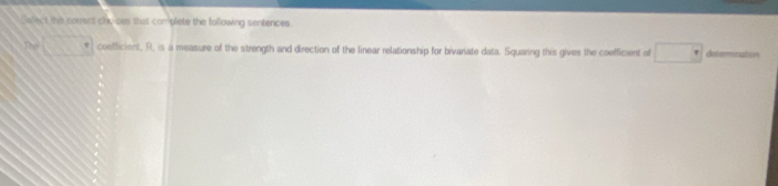 Salect the correct chi, ces that complete the following sentences
□° coefficient, R, is a measure of the strength and direction of the linear relationship for bivariate data. Squaring this gives the coefficient of □ determnation