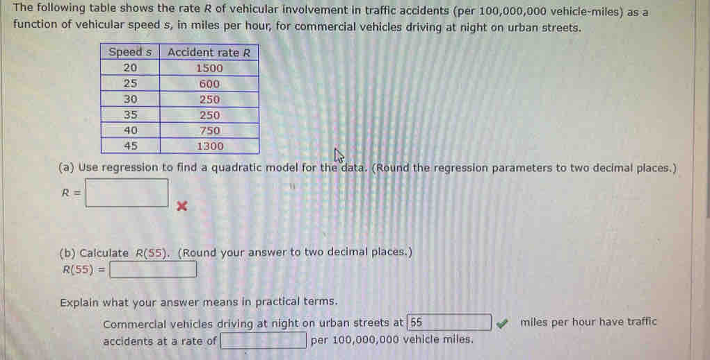 The following table shows the rate R of vehicular involvement in traffic accidents (per 100,000,000 vehicle-miles) as a 
function of vehicular speed s, in miles per hour, for commercial vehicles driving at night on urban streets. 
(a) Use regression to find a quadratic model for the data. (Round the regression parameters to two decimal places.)
R=□ × 
(b) Calculate R(55). (Round your answer to two decimal places.)
R(55)=□
Explain what your answer means in practical terms. 
Commercial vehicles driving at night on urban streets at 55 miles per hour have traffic 
accidents at a rate of □ per 100,000,000 vehicle miles.