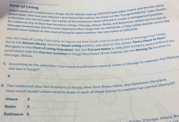 Cost of Living 
Leilani works at a restaurant in Fargo, North Dakota making $45,000/year (after taxes), and she has some 
great news. She was just offered a promotion! But before we bring out the 'Congratulations” cake, there's 
a decision she has to make. The owner of the restaurant chain offered to create a management position 
for Leilani at any of their five locations: Fargo, Chicago, Ithaca, Boise, and Baltimore. Leilani has her eye on 
Chicago (awesome), but it's more expensive than Farge (not-so-awesome...). Help Leilani decide where she 
should move based on the cost of living for each location. Her new salary is $50,000
Use the Cost of Living Calculator to figure out how much more it costs to live in Chicago than Fargo 
Go to the Banzai Library, find the Smart Living section, and click on the article "Find a Place to Rent.' 
Navigate to the Cost of Living Calculator. Set the Current Salary to $45,000 (Leilani's salary without the 
promotion) and the Current Location to Fargo-Moorhead, North Dakota. Set the Moving To location to 
Chicago, Illinois. 
1. According to the calculator, how much would Leilani need to make in Chicage to maintain the lifestyl 
she has in Fargo? 
_
$
2. The restaurant also has locations in Ithaca, New York; Boise, Idaho; and Baltimore, Maryland. 
How much would Leilani need to make in each of these places to maintain her current lifestyle? 
_ 
Ithaca 
Boise 
_ 
Baltimore $
_ 
Fargo, Chicago, Ithaca, Bo