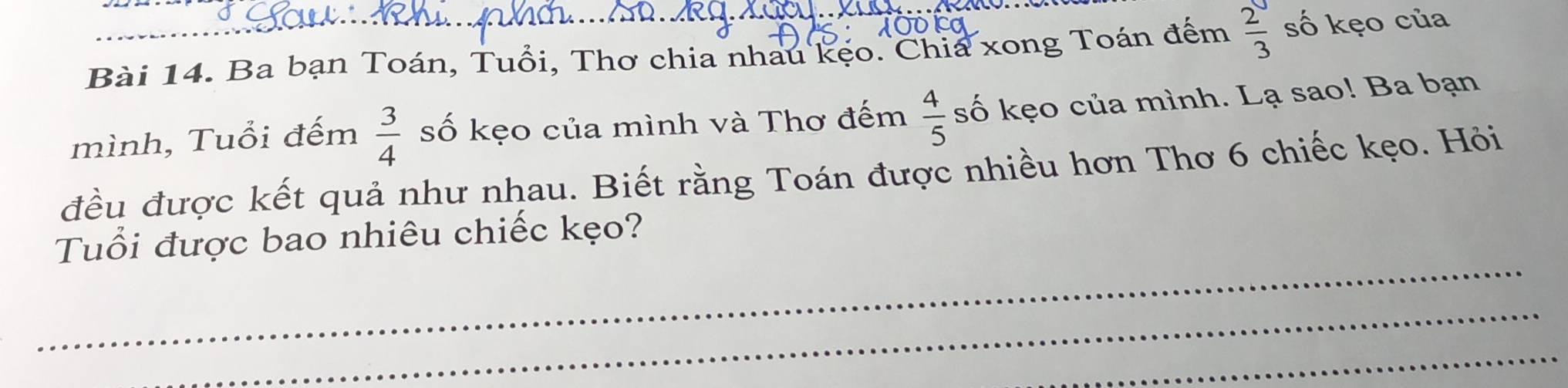 Ba bạn Toán, Tuổi, Thơ chia nhau kẹo. Chia xong Toán đếm  2/3  số kẹo của 
mình, Tuổi đếm  3/4  số kẹo của mình và Thơ đếm  4/5  số kẹo của mình. Lạ sao! Ba bạn 
đều được kết quả như nhau. Biết rằng Toán được nhiều hơn Thơ 6 chiếc kẹo. Hỏi 
_ 
Tuổi được bao nhiêu chiếc kẹo? 
_ 
_